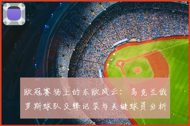 欧冠赛场上的东欧风云：乌克兰俄罗斯球队交锋记录与关键球员分析