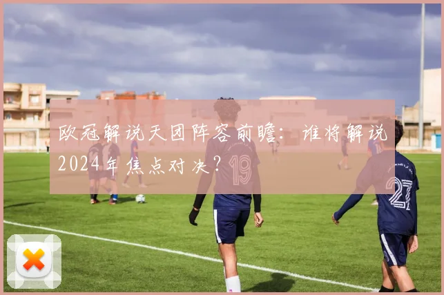 欧冠解说天团阵容前瞻：谁将解说2024年焦点对决？