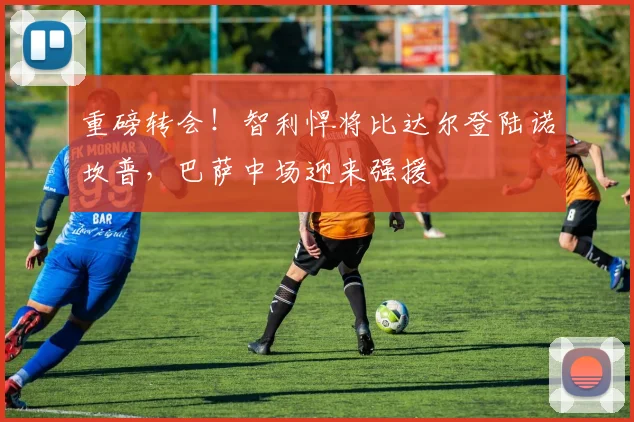 重磅转会！智利悍将比达尔登陆诺坎普，巴萨中场迎来强援