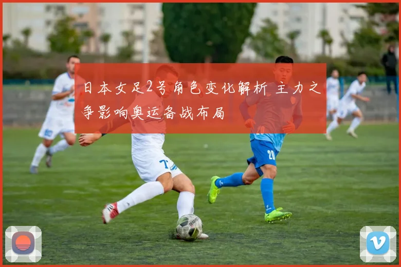 日本女足2号角色变化解析 主力之争影响奥运备战布局