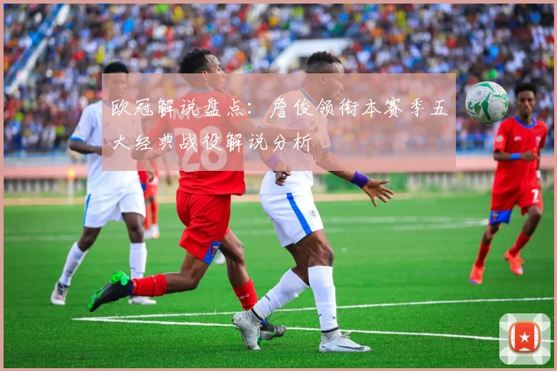 欧冠解说盘点:詹俊领衔本赛季五大经典战役解说分析