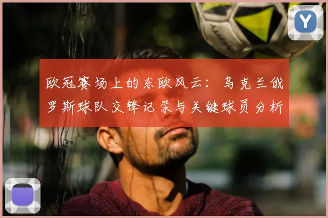 欧冠赛场上的东欧风云：乌克兰俄罗斯球队交锋记录与关键球员分析