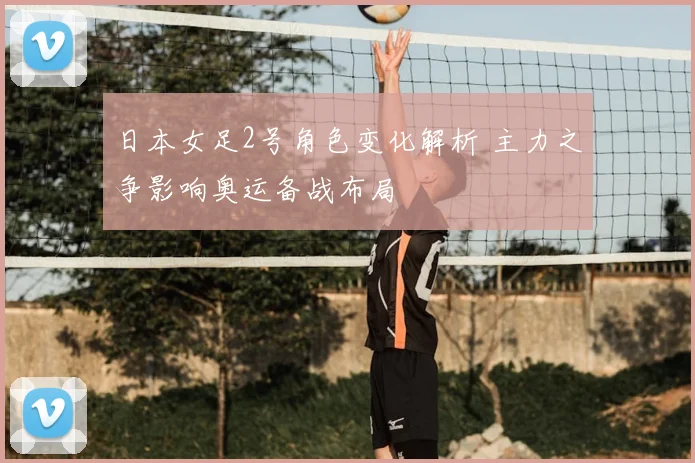 日本女足2号角色变化解析 主力之争影响奥运备战布局
