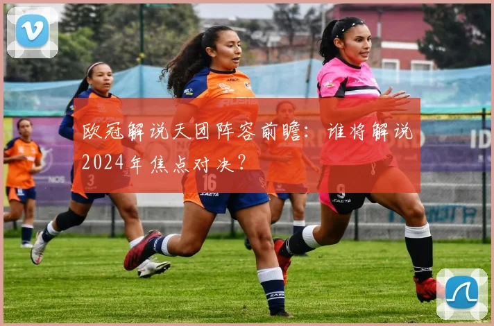 欧冠解说天团阵容前瞻：谁将解说2024年焦点对决？