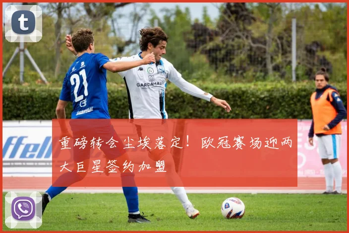 重磅转会尘埃落定！欧冠赛场迎两大巨星签约加盟